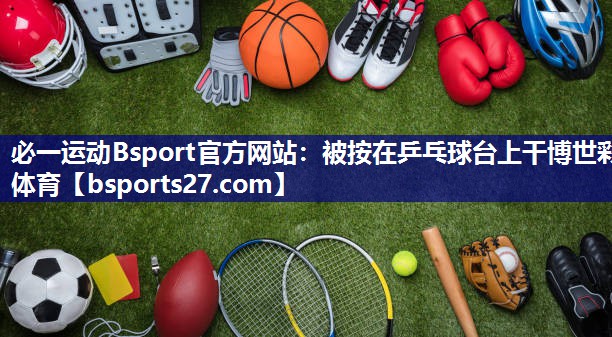 必一运动Bsport官方网站：被按在乒乓球台上干博世彩体育